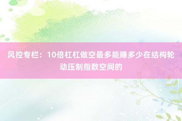 风控专栏：10倍杠杠做空最多能赚多少在结构轮动压制指数空间的