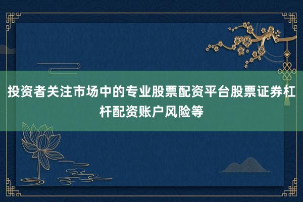 投资者关注市场中的专业股票配资平台股票证券杠杆配资账户风险等