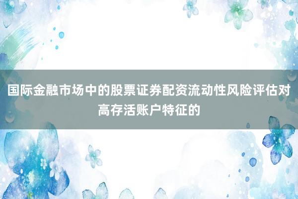 国际金融市场中的股票证券配资流动性风险评估对高存活账户特征的