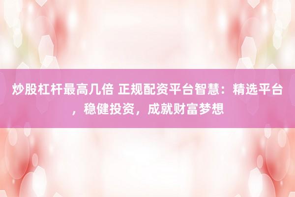 炒股杠杆最高几倍 正规配资平台智慧：精选平台，稳健投资，成就财富梦想