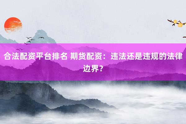合法配资平台排名 期货配资：违法还是违规的法律边界？