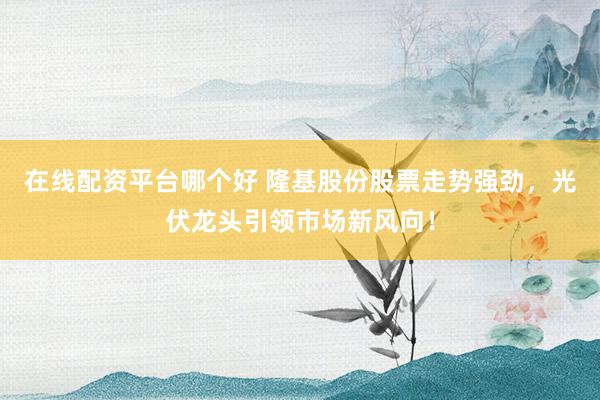 在线配资平台哪个好 隆基股份股票走势强劲，光伏龙头引领市场新风向！