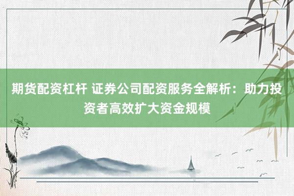 期货配资杠杆 证券公司配资服务全解析：助力投资者高效扩大资金规模