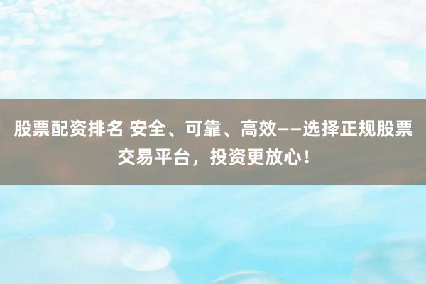 股票配资排名 安全、可靠、高效——选择正规股票交易平台，投资更放心！