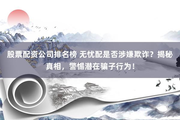 股票配资公司排名榜 无忧配是否涉嫌欺诈？揭秘真相，警惕潜在骗子行为！