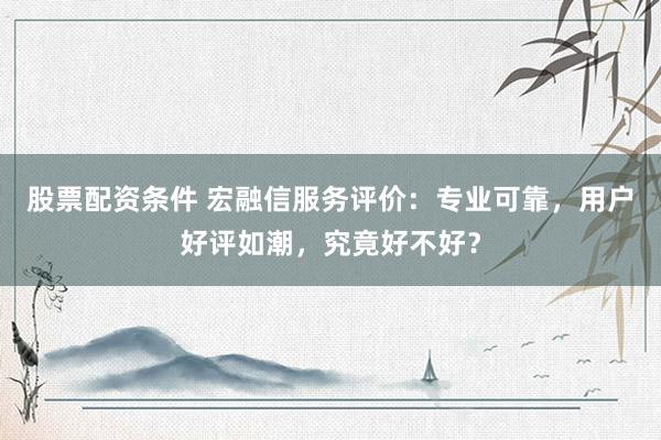股票配资条件 宏融信服务评价：专业可靠，用户好评如潮，究竟好不好？