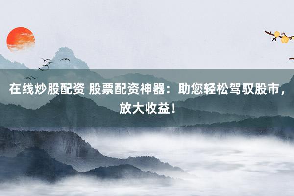 在线炒股配资 股票配资神器：助您轻松驾驭股市，放大收益！