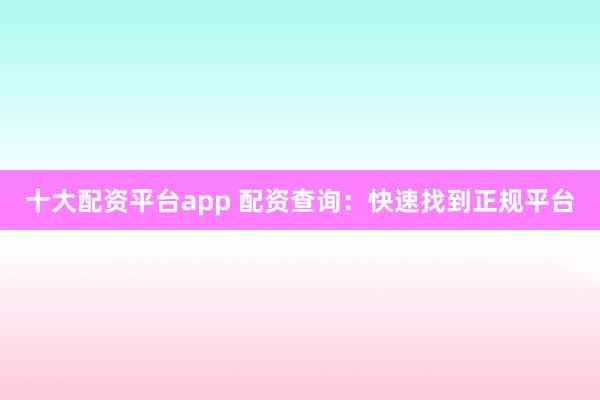 十大配资平台app 配资查询：快速找到正规平台