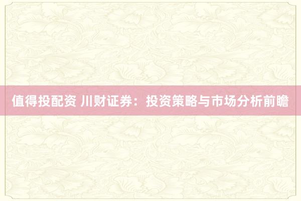 值得投配资 川财证券：投资策略与市场分析前瞻