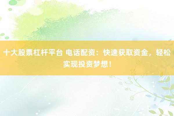 十大股票杠杆平台 电话配资：快速获取资金，轻松实现投资梦想！