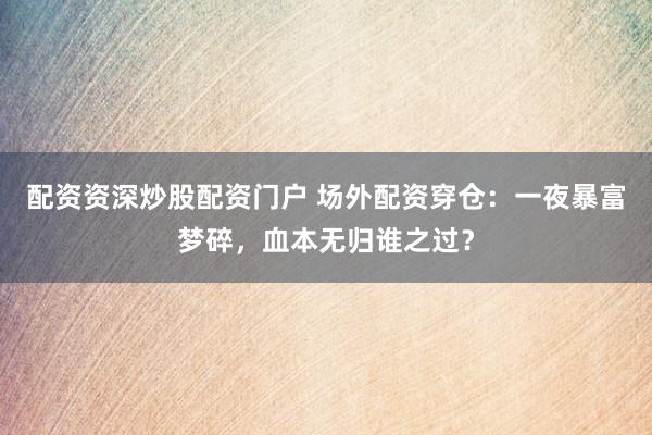 配资资深炒股配资门户 场外配资穿仓：一夜暴富梦碎，血本无归谁之过？