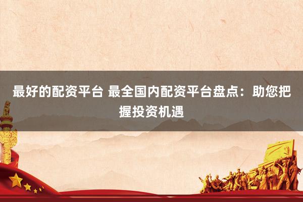 最好的配资平台 最全国内配资平台盘点：助您把握投资机遇
