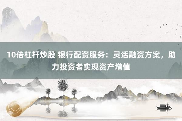 10倍杠杆炒股 银行配资服务：灵活融资方案，助力投资者实现资产增值