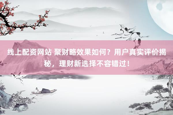 线上配资网站 聚财略效果如何？用户真实评价揭秘，理财新选择不容错过！