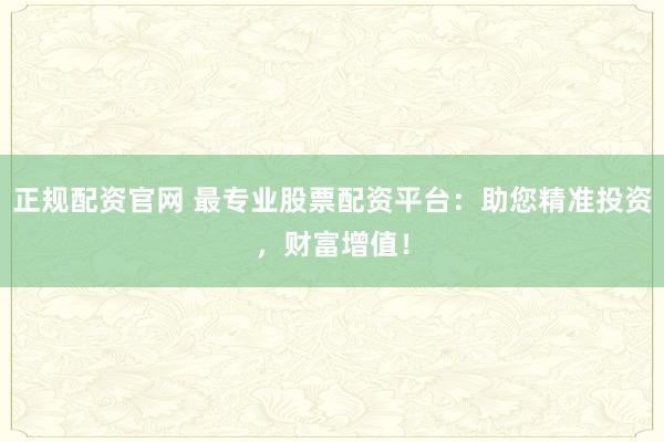 正规配资官网 最专业股票配资平台：助您精准投资，财富增值！