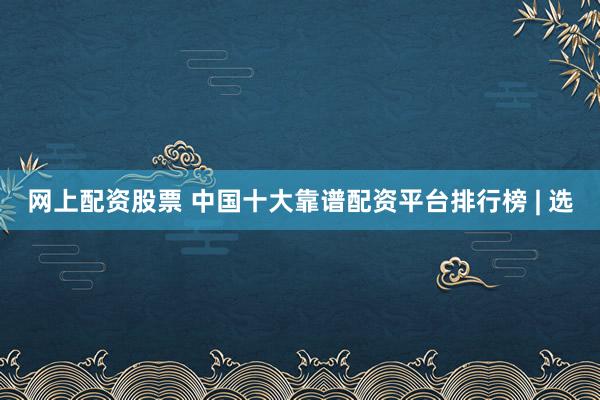 网上配资股票 中国十大靠谱配资平台排行榜 | 选