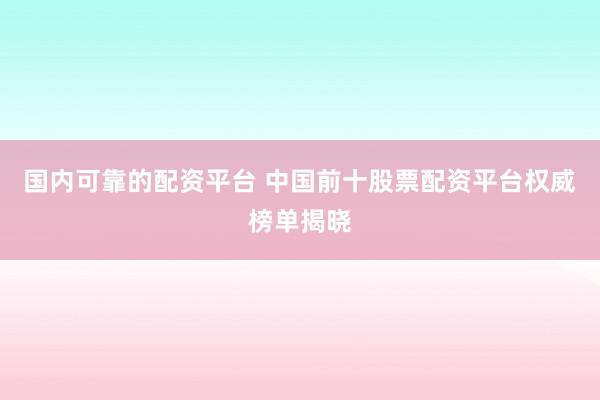 国内可靠的配资平台 中国前十股票配资平台权威榜单揭晓