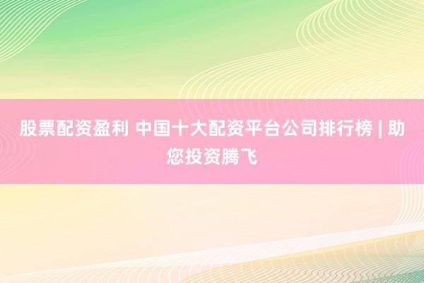 股票配资盈利 中国十大配资平台公司排行榜 | 助您投资腾飞