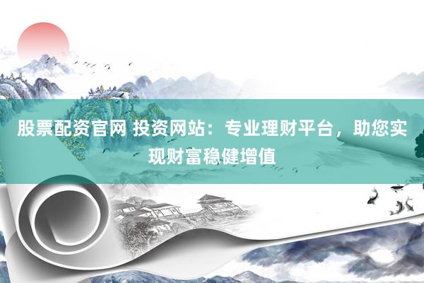 股票配资官网 投资网站：专业理财平台，助您实现财富稳健增值