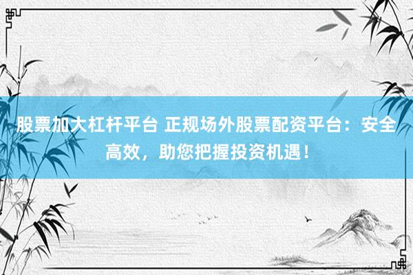 股票加大杠杆平台 正规场外股票配资平台：安全高效，助您把握投资机遇！