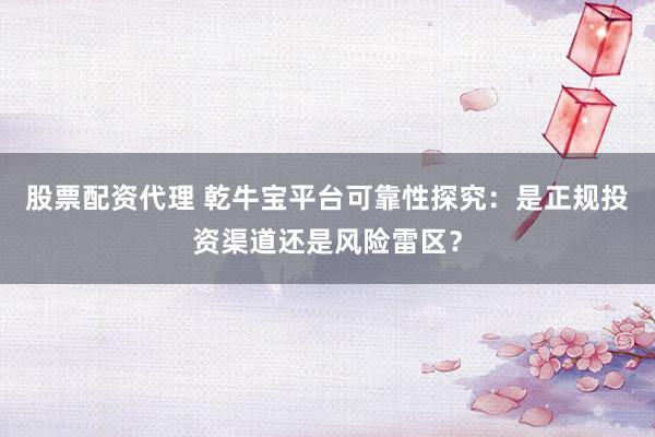 股票配资代理 乾牛宝平台可靠性探究：是正规投资渠道还是风险雷区？