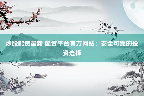 炒股配资最新 配资平台官方网站：安全可靠的投资选择