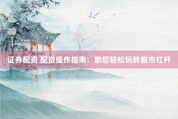 证券配资 配资操作指南：助您轻松玩转股市杠杆