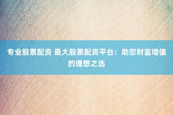 专业股票配资 最大股票配资平台：助您财富增值的理想之选
