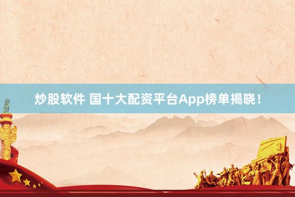 炒股软件 国十大配资平台App榜单揭晓！