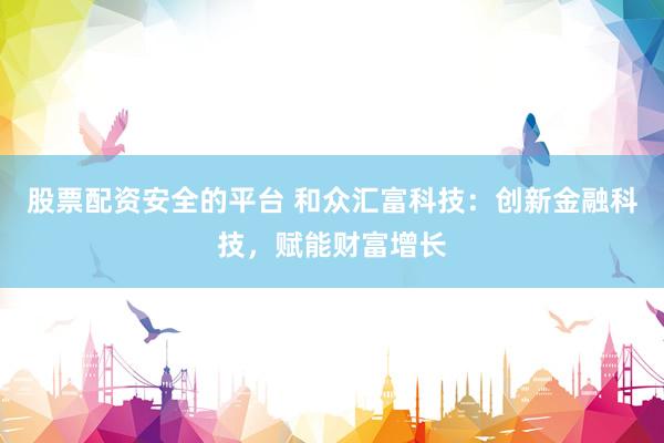 股票配资安全的平台 和众汇富科技：创新金融科技，赋能财富增长