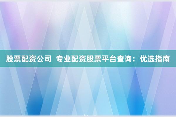 股票配资公司  专业配资股票平台查询：优选指南