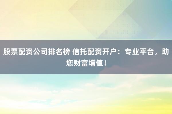 股票配资公司排名榜 信托配资开户：专业平台，助您财富增值！