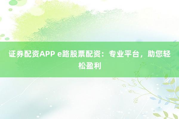 证券配资APP e路股票配资：专业平台，助您轻松盈利